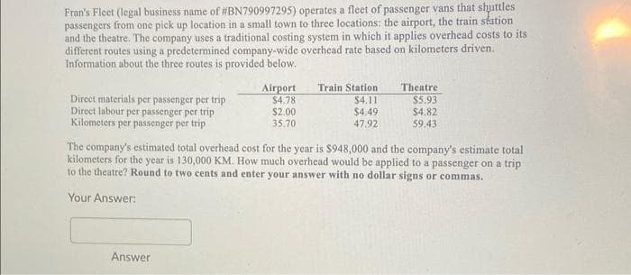 Fran's Fleet (legal business name of #BN790997295) operates a fleet of passenger vans that shuttles
passengers from one pick up location in a small town to three locations: the airport, the train station
and the theatre. The company uses a traditional costing system in which it applies overhead costs to its
different routes using a predetermined company-wide overhead rate based on kilometers driven.
Information about the three routes is provided below.
Train Station
$4.11
$4.49
Theatre
$5.93
$4.82
59.43
Airport
$4.78
Direct materials per passenger per trip
Direct labour per passenger per trip
Kilometers per passenger per trip
$2.00
35.70
47.92
The company's estimated total overhead cost for the year is $948,000 and the company's estimate total
kilometers for the year is 130,000 KM. How much overhead would be applied to a passenger on a trip
to the theatre? Round to two cents and enter your answer with no dollar signs or commas.
Your Answer:
Answer
