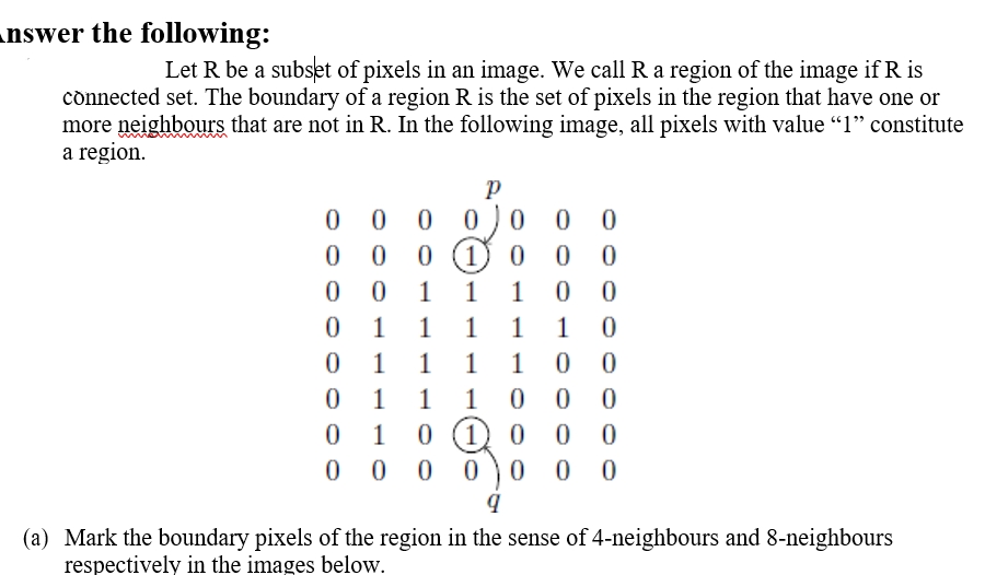 nswer the following:
Let R be a subset of pixels in an image. We call R a region of the image if R is
cònnected set. The boundary of a region R is the set of pixels in the region that have one or
more neighbours that are not in R. In the following image, all pixels with value "1" constitute
a region.
0 0
0 1 0
0 0) 0
0 0
0 0
0 0
1
1
1
1
1
1
1
1
1
1
1
1
1
1
1
1) 0
0 0)0
1
0 0
0 0
(a) Mark the boundary pixels of the region in the sense of 4-neighbours and 8-neighbours
respectively in the images below.
