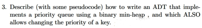 3. Describe (with some pseudocode) how to write an ADT that imple-
ments a priority queue using a binary min-heap , and which ALSO
allows changing the priority of a key.
