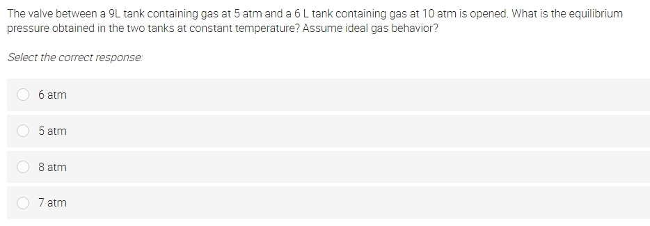 The valve between a 9L tank containing gas at 5 atm and a 6 L tank containing gas at 10 atm is opened. What is the equilibrium
pressure obtained in the two tanks at constant temperature? Assume ideal gas behavior?
Select the correct response:
6 atm
5 atm
8 atm
7 atm
