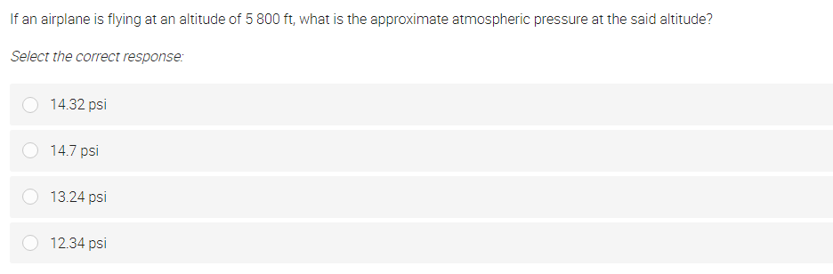 If an airplane is flying at an altitude of 5 800 ft, what is the approximate atmospheric pressure at the said altitude?
Select the correct response:
14.32 psi
14.7 psi
13.24 psi
12.34 psi
