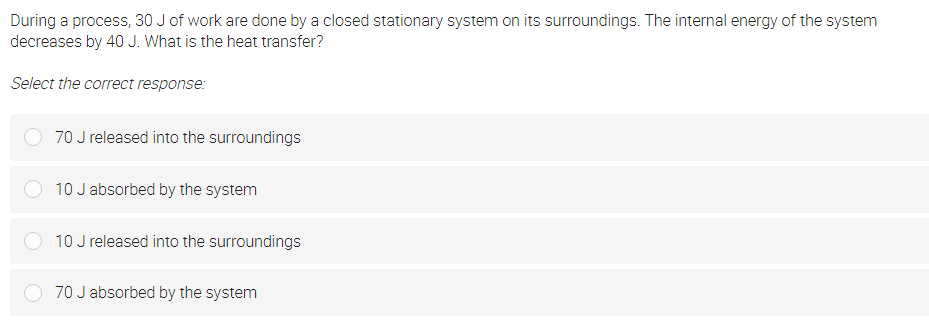 During a process, 30 J of work are done by a closed stationary system on its surroundings. The internal energy of the system
decreases by 40 J. What is the heat transfer?
Select the correct response:
70 J released into the surroundings
10 J absorbed by the system
10 J released into the surroundings
70 J absorbed by the system
