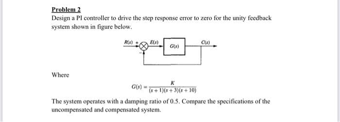 Problem 2
Design a PI controller to drive the step response error to zero for the unity feedback
system shown in figure below.
Rs)
E(s)
Cu)
G(s)
Where
K
(s + 1)(s + 3)(s + 10)
The system operates with a damping ratio of 0.5. Compare the specifications of the
uncompensated and compensated system.
