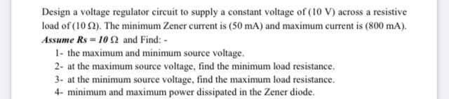 Design a voltage regulator circuit to supply a constant voltage of (10 V) across a resistive
load of (10 2). The minimum Zener current is (50 mA) and maximum current is (800 mA).
Assume Rs = 10 2 and Find: -
1- the maximum and minimum source voltage.
2- at the maximum source voltage, find the minimum load resistance.
3. at the minimum source voltage, find the maximum load resistance.
4- minimum and maximum power dissipated in the Zener diode.
