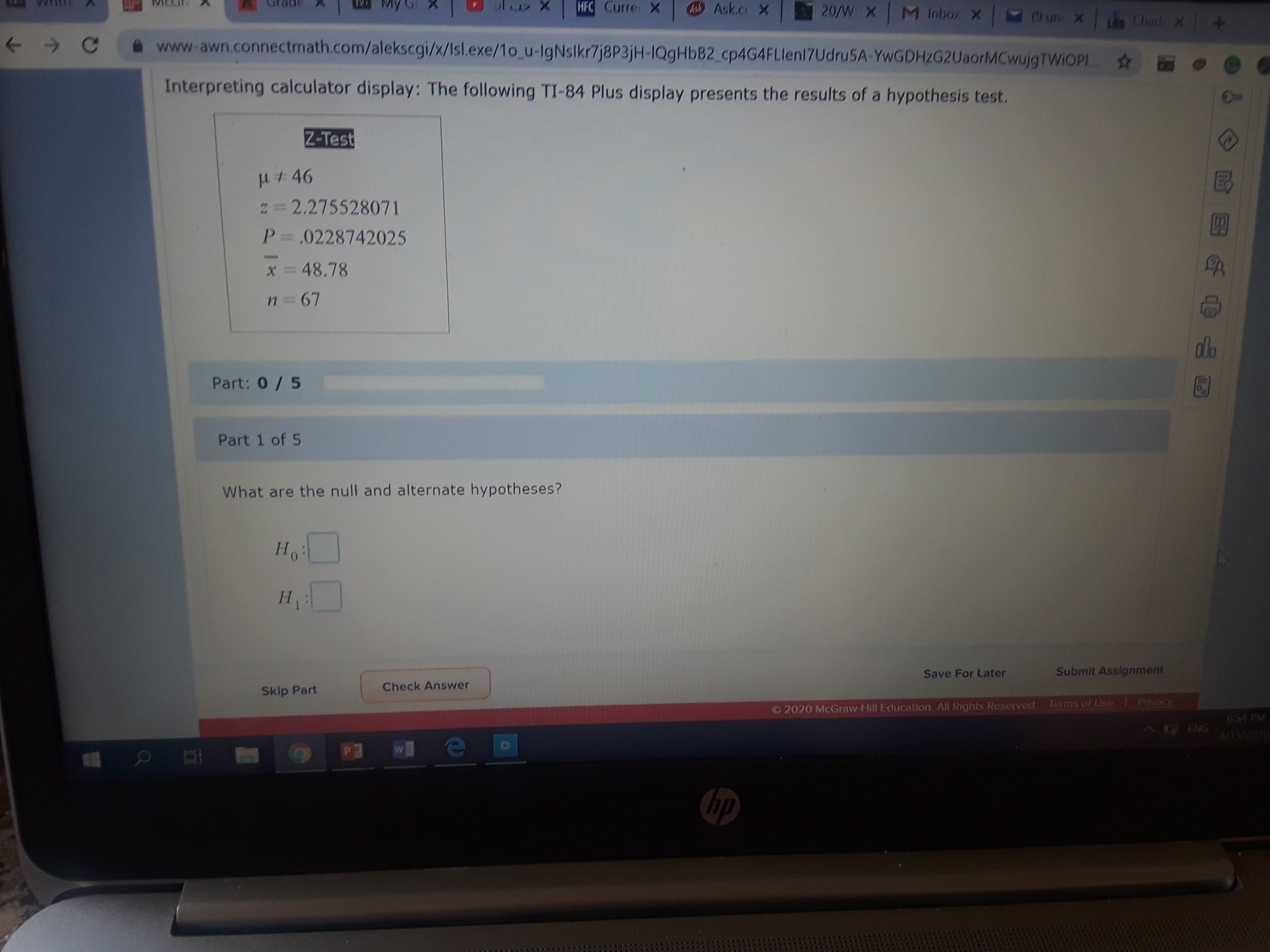 My G
HFC Curre X
Ask Ask.co X
20/W X M Inbox X
(9 un X
Char X
A www-awn.connectmath.com/alekscgi/x/Isl.exe/1o u-IgNslkr7j8P3jH-IQ9HBB2_cp4G4FLlen17Udru5A-YwGDHZG2UaorMCwujgTWiOPI.
Interpreting calculator display: The following TI-84 Plus display presents the results of a hypothesis test.
Z-Test
# 46
N=D2.275528071
P = .0228742025
x = 48.78
n 67
dlo
Part: 0/5
Part 1 of 5
What are the null and alternate hypotheses?
Ho
H.
н
Save For Later
Submit Assignment
Check Answer
Skip Part
Ternis of Use
Privacy
©2020 McGraw-Hill Education All Rights Reserved
CUINIANEAA
654 PM
AG ENG
hp
