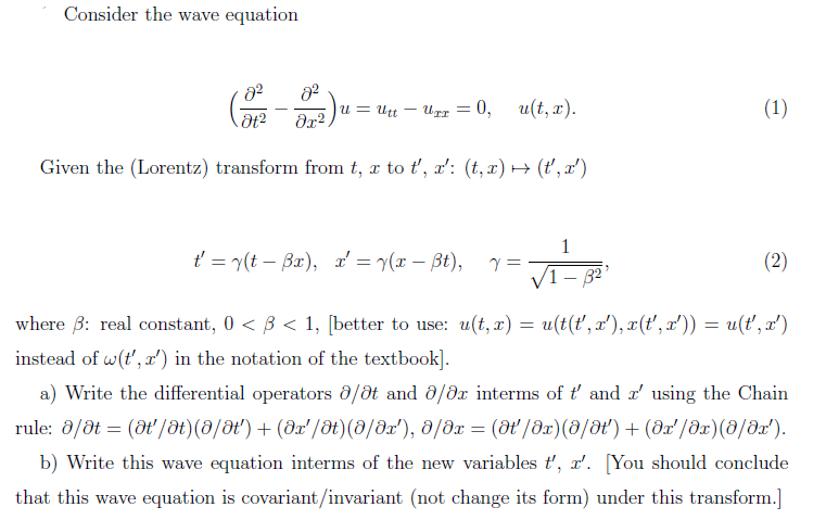 Consider the wave equation
u = Utt
- Urz = 0,
u(t, x).
(1)
Given the (Lorentz) transform from t, x to ť', x': (t, x) → (ť', x')
1
t = y(t – Bx), a' = r(x – Bt),
(2)
- 32
where B: real constant, 0 < B < 1, [better to use: u(t, x) = u(t(t', x'), x(t', x')) = u(t', x')
instead of w(t', x') in the notation of the textbook].
a) Write the differential operators 8/ot and ở/dx interms of ť and r' using the Chain
rule: 8/dt = (at /t)() + (x/ət)(0/x'), 0/dx = (dt/dx)(0/0t') + (ar'/dx)(8/dx').
b) Write this wave equation interms of the new variables t', r'. [You should conclude
that this wave equation is covariant/invariant (not change its form) under this transform.]
