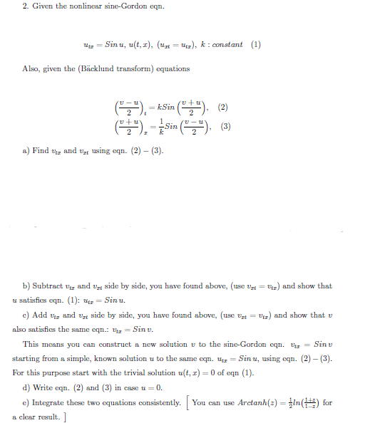 2. Given the nonlinear sine-Gordon eqn.
Uz = Sin u, u(t, r), (u = u), k: constant (1)
Also, given the (Bäcklund transform) equations
(S).-
(). - kSin (""). (2)
Sin
a) Find vz and Vt 1using eqn. (2) – (3).
b) Subtract vg and ve side by side, you have found sbove, (use v = Vz) and show thst
u satisfies eqn. (1): uz = Sin u.
c) Add vz and v, side by side, you have found above, (use v =
Vz) and show that v
also satisfies the same eqn.: Vz = Sin v.
This means you can construct a new solution v to the sine-Gordon eqn. Vg = Sin v
starting from a simple, known solution u to the same eqn. ug = Sin u, using eqn. (2) - (3).
For this purpose start with the trivial solution u(t, r) = 0 of eqn (1).
d) Write eqn. (2) and (3) in case u = 0.
e) Integrate these two equations consistently. You can use Arctanh(z) = In() for
%3D
a clear result.
