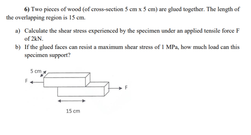 6) Two pieces of wood (of cross-section 5 cm x 5 cm) are glued together. The length of
the overlapping region is 15 cm.
a) Calculate the shear stress experienced by the specimen under an applied tensile force F
of 2kN.
b) If the glued faces can resist a maximum shear stress of 1 MPa, how much load can this
specimen support?
5 cm
F
15 cm
