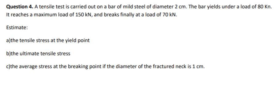 Question 4. A tensile test is carried out on a bar of mild steel of diameter 2 cm. The bar yields under a load of 80 Kn.
It reaches a maximum load of 150 kN, and breaks finally at a load of 70 kN.
Estimate:
a)the tensile stress at the yield point
b)the ultimate tensile stress
c)the average stress at the breaking point if the diameter of the fractured neck is 1 cm.
