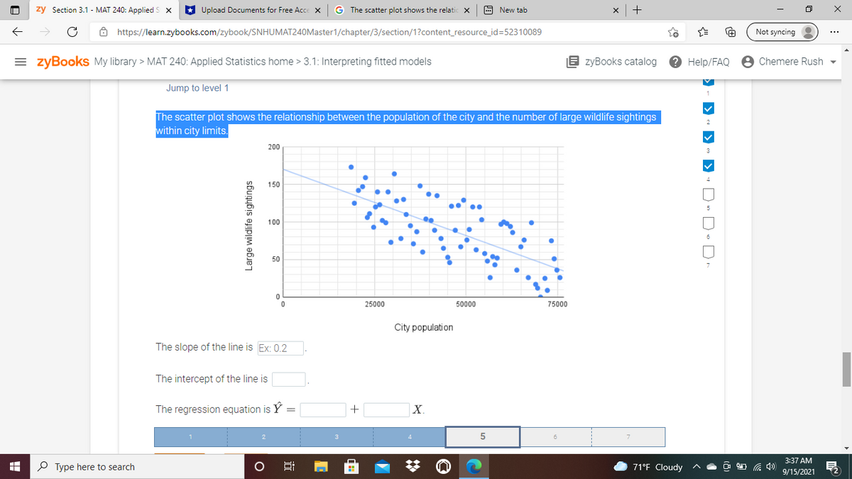 zy Section 3.1 - MAT 240: Applied S x
Upload Documents for Free Acce x G The scatter plot shows the relatic x
A New tab
->
8 https://learn.zybooks.com/zybook/SNHUMAT240Master1/chapter/3/section/1?content_resource_id=52310089
Not syncing
= zyBooks My library > MAT 240: Applied Statistics home > 3.1: Interpreting fitted models
E zyBooks catalog
2 Help/FAQ e Chemere Rush
Jump to level 1
The scatter plot shows the relationship between the population of the city and the number of large wildlife sightings
within city limits.
2
200
3
4
150
5
100
6
50
25000
50000
75000
City population
The slope of the line is Ex: 0.2
The intercept of the line is
The regression equation is Y
X.
3:37 AM
P Type here to search
71°F Cloudy
9/15/2021
Large wildlife sightings
> - )
