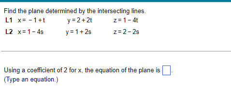 Find the plane determined by the intersecting lines.
y = 2+2t
L1 x= - 1+t
z= 1-4t
L2 x= 1- 4s
y = 1+ 2s
z= 2-2s
Using a coefficient of 2 for x, the equation of the plane is
(Type an equation.)
