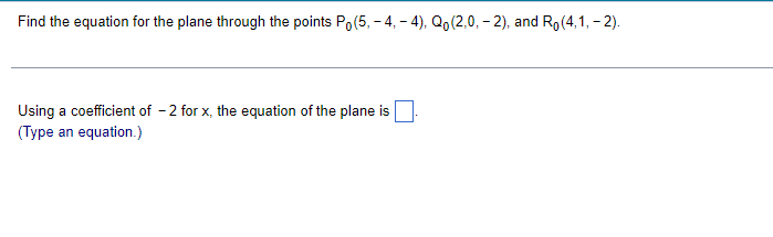Find the equation for the plane through the points Po(5, - 4, – 4), Qo(2,0, - 2), and Ro(4,1, - 2).
Using a coefficient of - 2 for x, the equation of the plane is
(Type an equation.)
