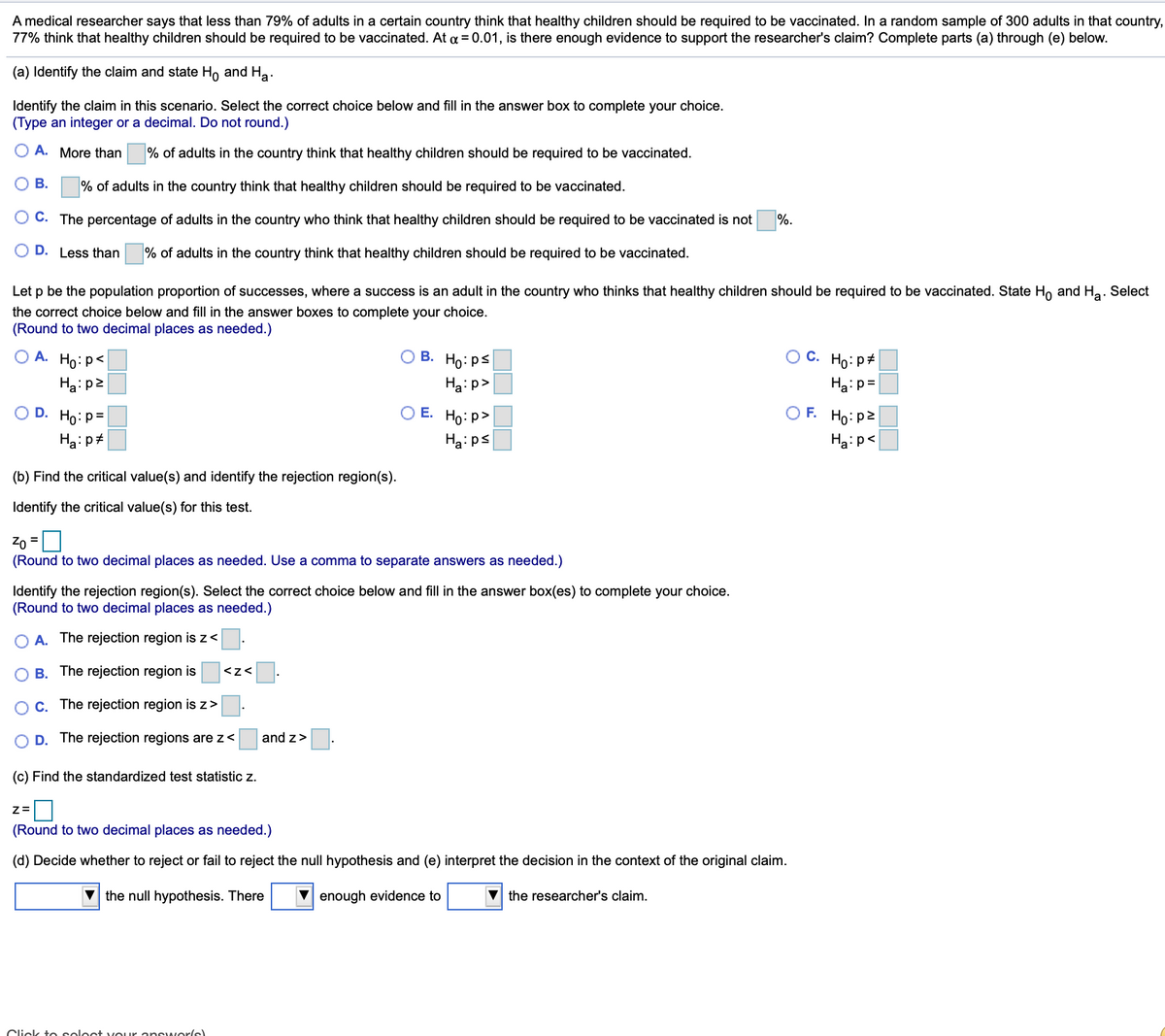 A medical researcher says that less than 79% of adults in a certain country think that healthy children should be required to be vaccinated. In a random sample of 300 adults in that country,
77% think that healthy children should be required to be vaccinated. At a = 0.01, is there enough evidence to support the researcher's claim? Complete parts (a) through (e) below.
(a) Identify the claim and state Ho and Ha.
Identify the claim in this scenario. Select the correct choice below and fill in the answer box to complete your choice.
(Type an integer or a decimal. Do not round.)
A. More than % of adults in the country think that healthy children should be required to be vaccinated.
В.
% of adults in the country think that healthy children should be required to be vaccinated.
C. The percentage of adults in the country who think that healthy children should be required to be vaccinated is not
%.
D. Less than
% of adults in the country think that healthy children should be required to be vaccinated.
Let p be the population proportion of successes, where a success is an adult in the country who thinks that healthy children should be required to be vaccinated. State H, and Ha. Select
the correct choice below and fill in the answer boxes to complete your choice.
(Round to two decimal places as needed.)
O A. Ho:p<
O B. Ho: ps
O C. Ho:p#
Haip2
Haip>
Ha:p=
O D. Ho: p=
O E. Ho: p>
O F. Ho: p2
Ha:p#
Ha:ps
Ha:p<
(b) Find the critical value(s) and identify the rejection region(s).
Identify the critical value(s) for this test.
Zo =U
(Round to two decimal places as needed. Use a comma to separate answers as needed.)
%3D
Identify the rejection region(s). Select the correct choice below and fill in the answer box(es) to complete your choice.
(Round to two decimal places as needed.)
O A. The rejection region is z<
O B. The rejection region is
<z<
O C. The rejection region is z>
O D. The rejection regions are z<
and z>
(c) Find the standardized test statistic z.
(Round to two decimal places as needed.)
(d) Decide whether to reject or fail to reject the null hypothesis and (e) interpret the decision in the context of the original claim.
the null hypothesis. There
V enough evidence to
the researcher's claim.
Click to seloct vou ur ansuworle
OO DO
OI IO
