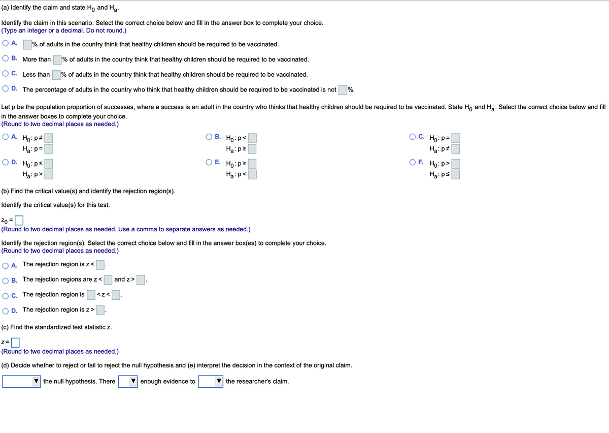 (a) Identify the claim and state Ho and Ha.
Identify the claim in this scenario. Select the correct choice below and fill in the answer box to complete your choice.
(Type an integer or a decimal. Do not round.)
O A.
% of adults in the country think that healthy children should be required to be vaccinated.
B. More than
% of adults in the country think that healthy children should be required to be vaccinated.
C. Less than
% of adults in the country think that healthy children should be required to be vaccinated.
D. The percentage of adults in the country who think that healthy children should be required to be vaccinated is not
%.
Let p be the population proportion of successes, where a success is an adult in the country who thinks that healthy children should be required to be vaccinated. State Ho and Ha. Select the correct choice below and fill
in the answer boxes to complete your choice.
(Round to two decimal places as needed.)
O A. Ho: p#
O B. Ho:p<
С. Но: р3
Ha:p=
Ha:p2
O D.
Ho:ps
O E. Ho: p2
O F. Ho: p>
Ha:p>
Ha:p<
Ha:ps
(b) Find the critical value(s) and identify the rejection region(s).
Identify the critical value(s) for this test.
Zo =U
(Round to two decimal places as needed. Use a comma to separate answers as needed.)
%3D
Identify the rejection region(s). Select the correct choice below and fill in the answer box(es) to complete your choice.
(Round to two decimal places as needed.)
A. The rejection region is z<
B. The rejection regions are z<
and z>
C. The rejection region is
<z<
D. The rejection region is z>
(c) Find the standardized test statistic z.
(Round to two decimal places as needed.)
(d) Decide whether to reject or fail to reject the null hypothesis and (e) interpret the decision in the context of the original claim.
V the null hypothesis. There
enough evidence to
V the researcher's claim.
OO ON
OO DO
