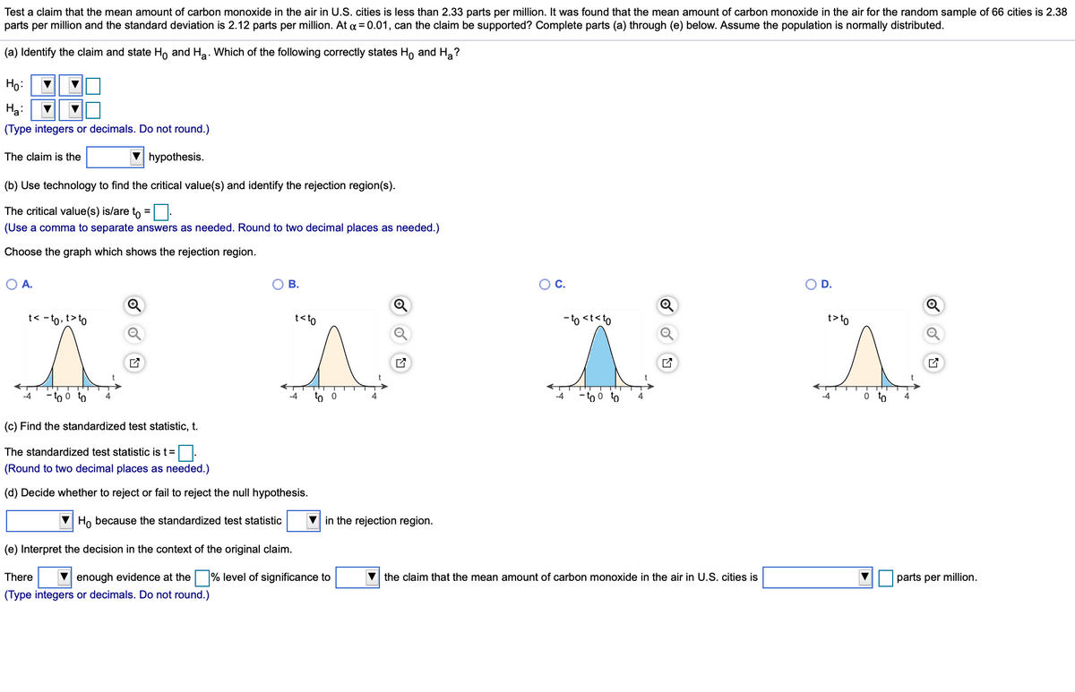 Test a claim that the mean amount of carbon monoxide in the air in U.S. cities is less than 2.33 parts per million. It was found that the mean amount of carbon monoxide in the air for the random sample of 66 cities is 2.38
parts per million and the standard deviation is 2.12 parts per million. At a = 0.01, can the claim be supported? Complete parts (a) through (e) below. Assume the population is normally distributed.
(a) Identify the claim and state Ho and Ha. Which of the following correctly states Ho and H,?
Họ:
Ha:
(Type integers or decimals. Do not round.)
The claim is the
hypothesis.
(b) Use technology to find the critical value(s) and identify the rejection region(s).
The critical value(s) is/are to =:
(Use a comma to separate answers as needed. Round to two decimal places as needed.)
Choose the graph which shows the rejection region.
OA.
ов.
OC.
OD.
t< -to, t>to
t<to
-to <t<to
t>to
-4
to o to
-4
to 0
-4
o to
o to
-4
(c) Find the standardized test statistic, t.
The standardized test statistic is t=
(Round to two decimal places as needed.)
(d) Decide whether to reject or fail to reject the null hypothesis.
Ho because the standardized test statistic
V in the rejection region.
(e) Interpret the decision in the context of the original claim.
There
V enough evidence at the
% level of significance to
the claim that the mean amount of carbon monoxide in the air in U.S. cities is
parts per million.
(Type integers or decimals. Do not round.)
