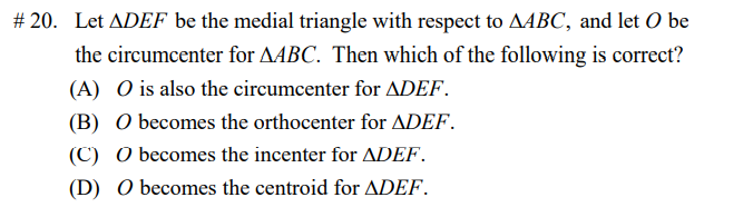# 20. Let ADEF be the medial triangle with respect to AABC, and let O be
the circumcenter for AABC. Then which of the following is correct?
(A) O is also the circumcenter for ADEF.
(B) O becomes the orthocenter for ADEF.
(C) O becomes the incenter for ADEF.
(D) O becomes the centroid for ADEF.
