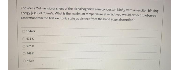 Consider a 2-dimensional sheet of the dichalcogenide semiconductor, MoSz, with an exciton binding
energy [E(1)) of 90 meV. What is the maximum temperature at which you would expect to observe
absorption from the first excitonic state as distinct from the band edge absorption?
1044 K
O 611 K
976 K
248 K
493 K
