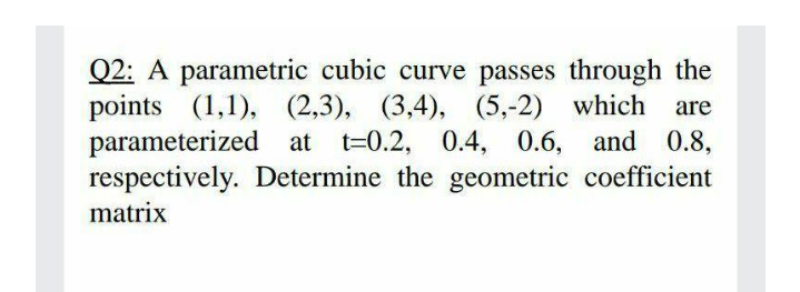 Q2: A parametric cubic curve passes through the
points (1,1), (2,3), (3,4), (5,-2) which
parameterized at t=0.2, 0.4, 0.6, and 0.8,
respectively. Determine the geometric coefficient
are
matrix
