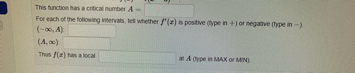 This function has a critical number A =
For each of the following intervals, tell whether f'(x) is positive (type in +) or negative (type in -).
(-00, A):
(A, 0):
Thus f(x) has a local
at A (type in MAX or MIN).
