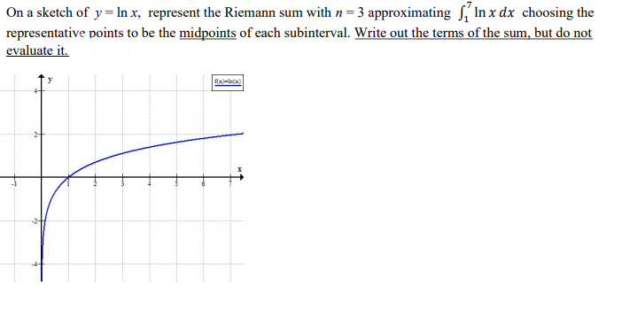 On a sketch of y=In x, represent the Riemann sum with n = 3 approximating S, In x dx choosing the
representative points to be the midpoints of each subinterval. Write out the terms of the sum, but do not
evaluate it.

