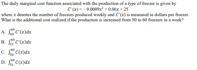 The daily marginal cost function associated with the production of a type of freezer is given by
C' (x) = - 0.0009x² + 0.06x + 25
where x denotes the number of freezers produced weekly and C^(x) is measured in dollars per freezer.
What is the additional cost realized if the production is increased from 50 to 60 freezers in a week?
A. So C'(x)dx
50
-60
В. С (х)dx
J51
C. f" C(x)dx
50
D. "C(x)dx
51
