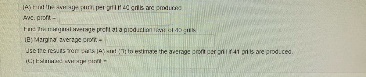 (A) Find the average profit per grill if 40 grills are produced.
Ave. profit =
Find the marginal average profit at a production level of 40 grills.
(B) Marginal average profit =
Use the results from parts (A) and (B) to estimate the average profit per grill if 41 grills are produced.
(C) Estimated average profit =
