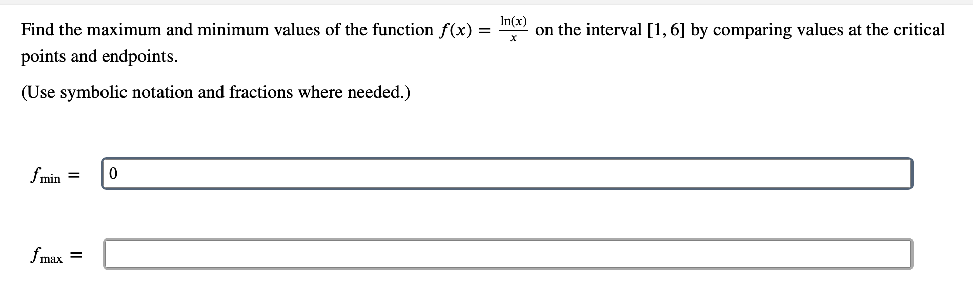 In(x)
on the interval [1,6] by comparing values at the critical
Find the maximum and minimum values of the function f(x) =
points and endpoints.
(Use symbolic notation and fractions where needed.)
fmin
fmax
