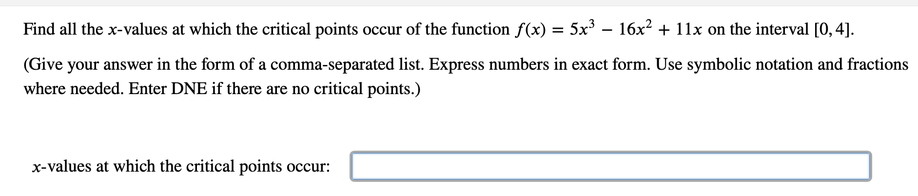 Find all the x-values at which the critical points occur of the function f(x) = 5x³ – 16x2 + 11x on the interval [0, 4].
(Give your answer in the form of a comma-separated list. Express numbers in exact form. Use symbolic notation and fractions
where needed. Enter DNE if there are no critical points.)
