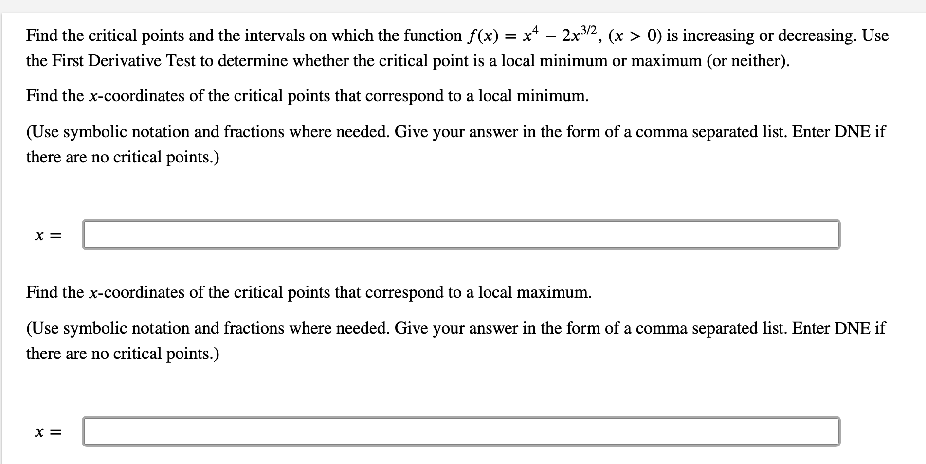 .3/2
Find the critical points and the intervals on which the function f(x) = x* – 2x2, (x > 0) is increasing or decreasing. Use
the First Derivative Test to determine whether the critical point is a local minimum or maximum (or neither).
Find the x-coordinates of the critical points that correspond to a local minimum.
(Use symbolic notation and fractions where needed. Give your answer in the form of a comma separated list. Enter DNE if
there are no critical points.)
