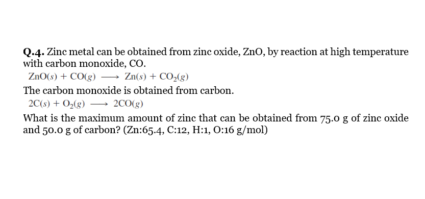 Q.4. Zinc metal can be obtained from zinc oxide, ZnO, by reaction at high temperature
with carbon monoxide, CO.
ZnO(s) + CO(g) → Zn(s) + CO,(g)
The carbon monoxide is obtained from carbon.
2C(s) + O2(g) –→ 2C0(g)
What is the maximum amount of zinc that can be obtained from 75.0 g of zinc oxide
and 50.0 g of carbon? (Zn:65.4, C:12, H:1, O:16 g/mol)
