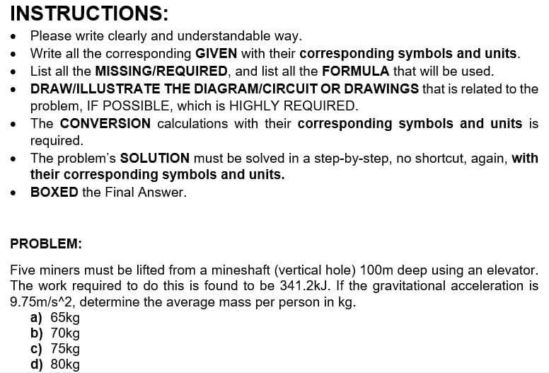 INSTRUCTIONS:
• Please write clearly and understandable way.
Write all the corresponding GIVEN with their corresponding symbols and units.
List all the MISSING/REQUIRED, and list all the FORMULA that will be used.
• DRAW/ILLUSTRATE THE DIAGRAM/CIRCUIT OR DRAWINGS that is related to the
problem, IF POSSIBLE, which is HIGHLY REQUIRED.
The CONVERSION calculations with their corresponding symbols and units is
required.
The problem's SOLUTION must be solved in a step-by-step, no shortcut, again, with
their corresponding symbols and units.
• BOXED the Final Answer.
PROBLEM:
Five miners must be lifted from a mineshaft (vertical hole) 100m deep using an elevator.
The work required to do this is found to be 341.2kJ. If the gravitational acceleration is
9.75m/s^2, determine the average mass per person in kg.
a) 65kg
b) 70kg
c) 75kg
d) 80kg