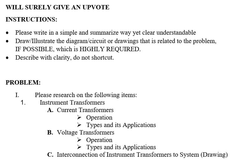 WILL SURELY GIVE AN UPVOTE
INSTRUCTIONS:
Please write in a simple and summarize way yet clear understandable
Draw/Illustrate the diagram/circuit or drawings that is related to the problem,
IF POSSIBLE, which is HIGHLY REQUIRED.
• Describe with clarity, do not shortcut.
PROBLEM:
I.
1.
Please research on the following items:
Instrument Transformers
A. Current Transformers
➤ Operation
➤Types and its Applications
B. Voltage Transformers
➤ Operation
➤Types and its Applications
C. Interconnection of Instrument Transformers to System (Drawing)