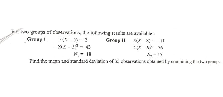 For two groups of observations, the following results are available :
Group 1
E(X – 5) = 3
Group II 2(Х — 8) %3D— 11
E(X – 8)2 = 76
E(X – 5)2 = 43
N1 = 18
N, = 17
Find the mean and standard deviation of 35 observations obtained by combining the two groups.

