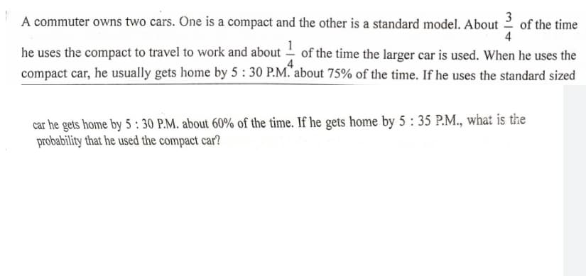 A commuter owns two cars. One is a compact and the other is a standard model. About
3
of the time
4
he uses the compact to travel to work and about – of the time the larger car is used. When he uses the
compact car, he usually gets home by 5 : 30 P.M. about 75% of the time. If he uses the standard sized
car he gets home by 5 : 30 P.M. about 60% of the time. If he gets home by 5 : 35 P.M., what is the
probability that he used the compact car?
