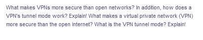 What makes VPNs more secure than open networks? In addition, how does a
VPN's tunnel mode work? Explain! What makes a virtual private network (VPN)
more secure than the open internet? What is the VPN tunnel mode? Explain!