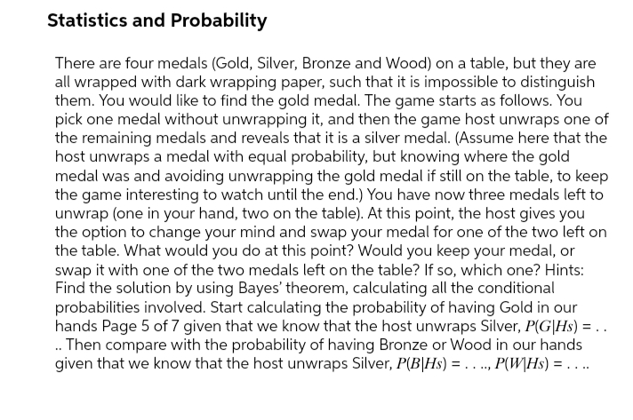 Statistics and Probability
There are four medals (Gold, Silver, Bronze and Wood) on a table, but they are
all wrapped with dark wrapping paper, such that it is impossible to distinguish
them. You would like to find the gold medal. The game starts as follows. You
pick one medal without unwrapping it, and then the game host unwraps one of
the remaining medals and reveals that it is a silver medal. (Assume here that the
host unwraps a medal with equal probability, but knowing where the gold
medal was and avoiding unwrapping the gold medal if still on the table, to keep
the game interesting to watch until the end.) You have now three medals left to
unwrap (one in your hand, two on the table). At this point, the host gives you
the option to change your mind and swap your medal for one of the two left on
the table. What would you do at this point? Would you keep your medal, or
swap it with one of the two medals left on the table? If so, which one? Hints:
Find the solution by using Bayes' theorem, calculating all the conditional
probabilities involved. Start calculating the probability of having Gold in our
hands Page 5 of 7 given that we know that the host unwraps Silver, P(G|Hs) = . .
. Then compare with the probability of having Bronze or Wood in our hands
given that we know that the host unwraps Silver, P(B|Hs) = . . ., P(W\Hs) = ..
.....
. ..
