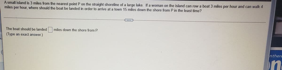 A small island is 3 miles from the nearest point P on the straight shoreline of a large lake. If a woman on the island can row a boat 3 miles per hour and can walk 4
miles per hour, where should the boat be landed in order to arrive at a town 15 miles down the shore from P in the least time?
The boat should be landed
miles down the shore from P.
(Type an exact answer.)
nthere
