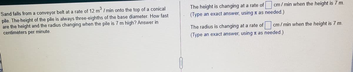 3
cm/ min when the height is 7 m.
The height is changing at a rate of
(Type an exact answer, using t as needed.)
Sand falls from
conveyor belt at a rate of 12 m°/ min onto the top of a conical
pile. The height of the pile is always three-eighths of the base diameter. How fast
are the height and the radius changing when the pile is 7 m high? Answer in
centimėters per minute.
The radius is changing at a rate of cm/min when the height is 7 m.
(Type an exact answer, using as needed.)
