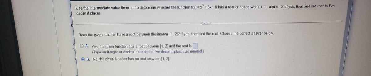 Use the intermediate value theorem to determine whether the function f(x) = x° + 6x-8 has a root or not between x=1 and x= 2. If yes, then find the root to five
decimal places.
Does the given function have a root between the interval [1, 21? If yes, then find the root. Choose the correct answer below.
O A. Yes, the given function has a root between [1, 2] and the root is
(Type an integer or decimal rounded to five decimal places as needed.)
O B. No, the given function has no root between [1, 2].
