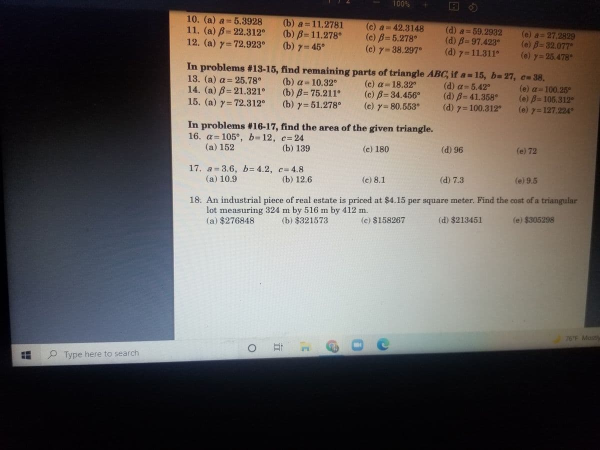 100%
10. (a) a = 5.3928
11. (a) B= 22.312°
12. (a) y=72.923°
(e) a 27.2829
(e) B=D32.077°
(e) y= 25.478°
In problems #13-15, find remaining parts of triangle ABC, if a = 15, b= 27, c= 38.
(b) a=11,2781
(b) В-11.278°
(b) y= 45°
(c) a= 42.3148
(c) B=5.278°
(c) y=38.297°
(d) a=59.2932
(d) B=97.423°
(d) y=11.311°
13. (a) a= 25.78°
14. (a) B= 21.321°
15. (a) y=72.312°
(b) a= 10.32°
(b) B= 75.211°
(b) 7= 51.278°
(c) a=18.32°
(c) B=34.456°
(c) 7=80.553°
(d) a= 5.42°
(d) B= 41.358°
(d) y= 100.312°
(e) a=100.25°
(e) B=105.312°
(e) 7=127.224°
In problems #16-17, find the area of the given triangle.
16. a= 105°, b=12, c= 24
(a) 152
(b) 139
(c) 180
(d) 96
(e) 72
17. a= 3.6, b= 4.2, c= 4.8
(а) 10.9
(b) 12.6
(c) 8.1
(d) 7.3
(e) 9.5
18. An industrial piece of real estate is priced at $4.15 per square meter. Find the cost of a triangular
lot measuring 324 m by 516 m by 412 m.
(a) $276848
(b) $321573
(c) $158267
(d) $213451
(e) $305298
76 F Mostly
2 Type here to search
