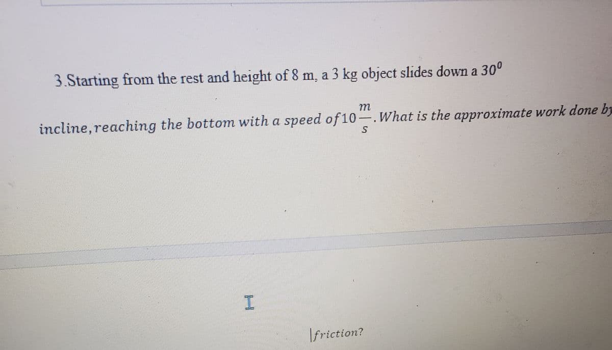 3.Starting from the rest and height of 8 m, a 3 kg object slides down a 30⁰
incline, reaching the bottom with a speed of 10-. What is the approximate work done by
friction?
H