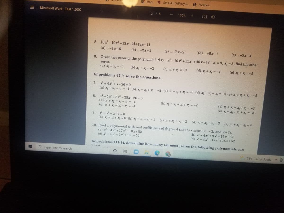 unlotk
Maps Get FREE Delivery!u. 9 Facilities
Microsoft Word - Test 1.DOC
2/ 5
100%
5. (6x-19x-13x-2)+(3x+1)
(a) ...-7x+6
(b) ...+2x-2
(c) ...-7x-2
(d) ...+6x-1
(e) ...-5x-4
6.
Given two zeros of the polynomial f(x) = x - 10x +11x +46x-48:
x = 8, x, = 3, find the other
zeros.
(a) x, + x, = -1
(b) x, + x, = -2
(c) x, + x, =-3
(d) x, + x, =-4
(e) x, + x, =-5
In problems #7-9, solve the equations.
* +4x + x- 26 = 0
(a)X+&+ =-1 (b)x+ +馬=-2 (c) 石+馬+ =-3 (d)x+馬+馬=-4 (e)馬+马十马=-5
7.
X +5x +5x - 25 x- 26 = 0
(a) x + x, + I, + x, = -1
(d) x + x, + X, + X, = -4
8.
(b) +五++X=-2
(c)写十马十馬+X=-3
(e) 十马十+=-5
9. X-x-x+1=0
(a) x + X, + X, =0 (b) x + x, + X, =.
(c)石十王十-2
(d)十十 =3
(e) x+x + x = 4
10. Find a polynomial with real coefficients of degree 4 that has zeros: 2, -2, and 2+3i.
(a) x-4x +17x-16x+ 52
(c) x -4x +9x +16x- 52
(b) x+4x +9x -16x-52
(d) x +4x+17x+16x+52
In problems #11-14, determine how many (at most) zeros the following polynomials can
have
Type here to search
78°F Partly cloudy
II
