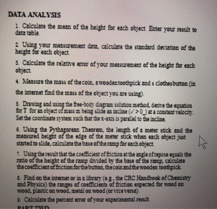 DATA ANALYSIS
1. Calculate the mean of the height for each object. Enter your result to
data table
2. Using your measurement data, calculate the standard deviation of the
height for each object
3. Calculate the relative error of your measurement of the height for each
object.
4 Measure the mass of the coin, a wooden toothpick and s clothes button (in
the internet find the mass of the object you are using).
5. Drawing and using the free-body diagram solution method, derive the equation
for T for an object of mass m being slide an incline (>0) at a constant velocity.
Set the coordinate system such that the x-axis is parallel to the incline.
6. Using the Pythagorean Theorem, the length of a meter stick and the
measured height of the edge of the meter stick when each object just
started to slide, calculate the base of the ramp for each object.
7. Using the result that the coefficient of friction at the angle ofrepose equals the
ratio of the height of the ramp divided by the base of the ramp, calculate
the coefficient of friction for the button, the coin and the wooden toothpick
8. Find on the internet or in a library (eg. the CRC Handbook of Chemistry
and Physics) the ranges of coefficients of friction expected for wood on
wood, plastic on wood, metal on wood (or vice versa).
9. Calculate the percent error of your experimental result
PART TWO
K