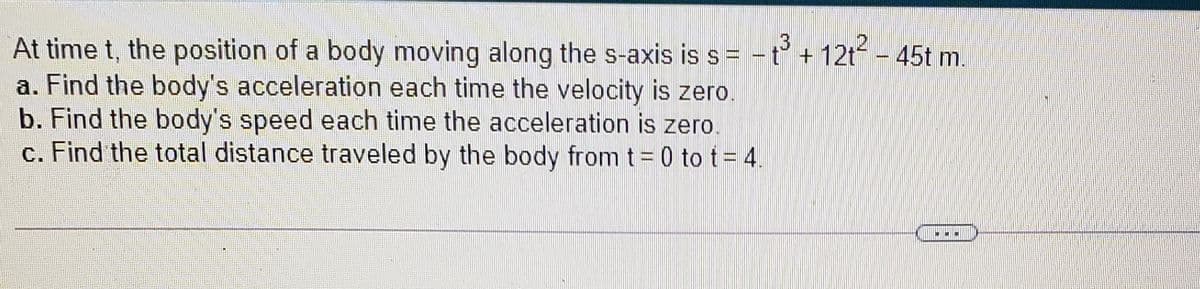 12
At time t, the position of a body moving along the s-axis is s= -t + 12t - 45t m.
a. Find the body's acceleration each time the velocity is zero
b. Find the body's speed each time the acceleration is zero.
c. Find the total distance traveled by the body from t = 0 to t= 4.

