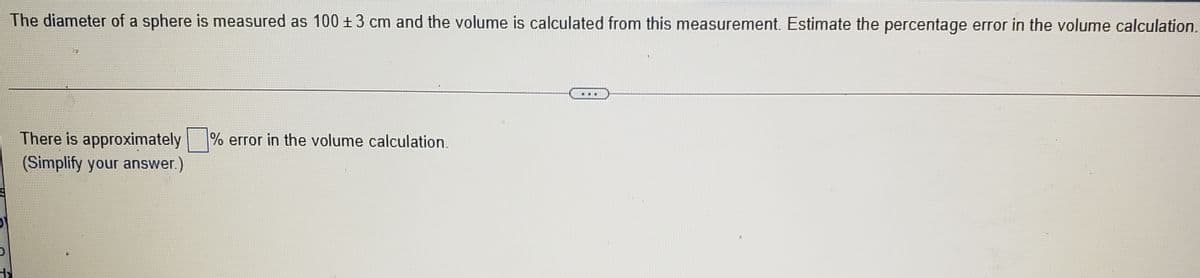 The diameter of a sphere is measured as 100 +3 cm and the volume is calculated from this measurement. Estimate the percentage error in the volume calculation.
There is approximately % error in the volume calculation.
(Simplify your answer.)
