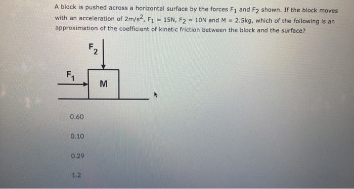 A block is pushed across a horizontal surface by the forces F₁ and F2 shown. If the block moves
with an acceleration of 2m/s2, F₁ = 15N, F2 10N and M = 2.5kg, which of the following is an
approximation of the coefficient of kinetic friction between the block and the surface?
F₁
0.60
0.10
0.29
1.2
2'
M