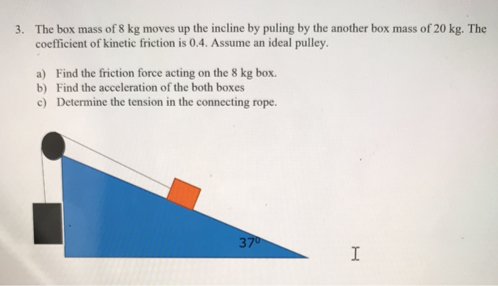 3. The box mass of 8 kg moves up the incline by puling by the another box mass of 20 kg. The
coefficient of kinetic friction is 0.4. Assume an ideal pulley.
a) Find the friction force acting on the 8 kg box.
b) Find the acceleration of the both boxes
c) Determine the tension in the connecting rope.
37⁰
I