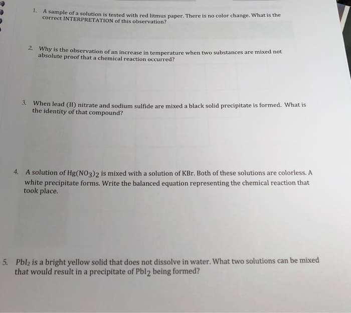 1.
A sample of a solution is tested with red litmus paper. There is no color change. What is the
correct INTERPRETATION of this observation?
- why is the observation of an increase in temperature when two substances are mixed not
absolute proof that a chemical reaction occurred?
3. When lead (II) nitrate and sodium sulfide are mixed a black solid precipitate is formed. What is
the identity of that compound?
4. A solution of Hg(NO3)2 is mixed with a solution of KBr. Both of these solutions are colorless. A
white precipitate forms. Write the balanced equation representing the chemical reaction that
took place.
5. Pblz is a bright yellow solid that does not dissolve in water. What two solutions can be mixed
that would result in a precipitate of Pbl2 being formed?
