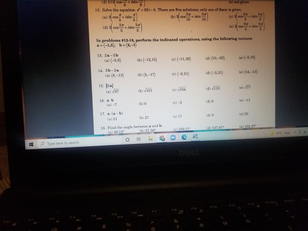 (d) 512 cos
+isin-
6.
6.
(e) not given
12. Solve the equation +32i= 0. There are five solutions; only one of them is given.
元
(a) 2 cos++ isin
3
+isin
10
(b) 2 сos
6
COs-
(c) 2 cos-
+isin
10
(d) 2 cos-
+ isin
(e) 2 cos-
9
Co8-
+isin
5.
In problems #13-18, perform the indicated operations, using the following vectors:
a = (-1,5), b= (2,-1)
13. 2a-5b
(a) (-3,6)
(b) {-12,15)
(c) (-11,26)
(d) (10,–22)
(e) (-5,16)
14. 3b-2a
(a) (8,-13)
(b) (5,-17)
(c) {-2,21)
(d) (-3,21)}
(e) (14,–13)
15. 2a
(a) V97
(b) v101
(c) v104
(d) V113
(e) 77
16. a b
(а) —7
(b) 6
(c) -2
(d) 9
(е) -11
17. a (a - b)
(a) 21
(b) 27
(c) 17
(d) 9
(e) 33
18. Find the angle between a and b.
(a) 49.12°
(b) 27.56°
(c) 100.11°
(d) 127.87°
(e) 132.37°
62 F Clear G a
P Type here to search
DOLL
Del
Insert
PrtScr
F12
F11
F10
F9
F8
F7
F6
F4
F5
F2
F3
Esc
&
A
24
7
