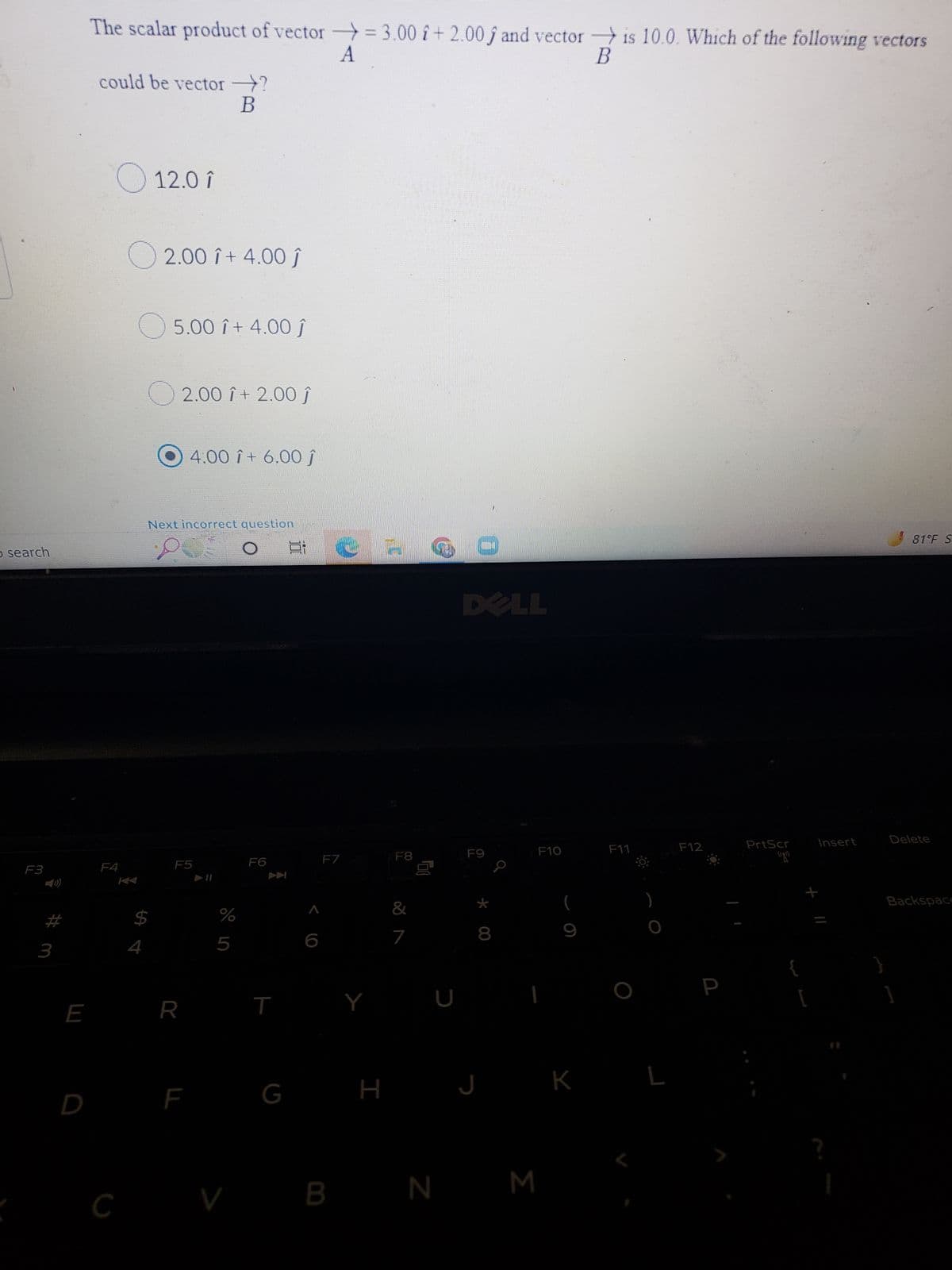 search
F3
3
E
D
The scalar product of vector = 3.00 î+2.00 ƒ and vector is 10.0. Which of the following vectors
A
B
could be vector ?
B
12.0 î
2.00 î+ 4.00ĵ
5.00 î+ 4.00 Ĵ
2.00 î+ 2.00 ĵ
4:00 î+ 6.00 Ĵ
81°F S
F4
C
Next incorrect question
put o
F5
F6
$
R
F
%
5
V
T
G
F7
B
Y
H
10
F8
&
7
U
DELL
F9
8
J
N M
F10
9
K
F11
)
L
F12
PrtScr
R
[
Insert
Delete
Backspace
]